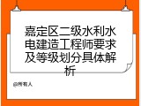 嘉定区二级水利水电建造工程师要求及等级划分具体解析