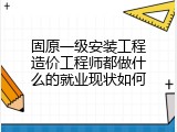 固原一级安装工程造价工程师都做什么的就业现状如何