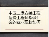 中卫二级安装工程造价工程师都做什么的就业现状如何