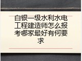白银一级水利水电工程建造师怎么报考哪家最好有何要求