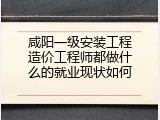 咸阳一级安装工程造价工程师都做什么的就业现状如何