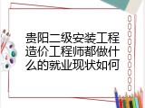贵阳二级安装工程造价工程师都做什么的就业现状如何