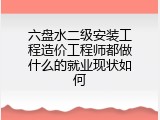 六盘水二级安装工程造价工程师都做什么的就业现状如何