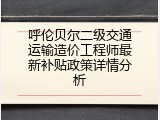 呼伦贝尔二级交通运输造价工程师最新补贴政策详情分析