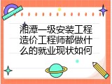 湘潭一级安装工程造价工程师都做什么的就业现状如何
