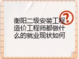 衡阳二级安装工程造价工程师都做什么的就业现状如何