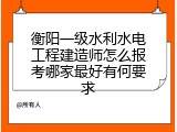 衡阳一级水利水电工程建造师怎么报考哪家最好有何要求