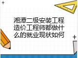 湘潭二级安装工程造价工程师都做什么的就业现状如何