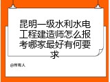 昆明一级水利水电工程建造师怎么报考哪家最好有何要求