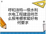 呼和浩特一级水利水电工程建造师怎么报考哪家最好有何要求