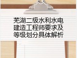 芜湖二级水利水电建造工程师要求及等级划分具体解析