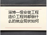 淄博一级安装工程造价工程师都做什么的就业现状如何