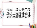 长春一级安装工程造价工程师都做什么的就业现状如何