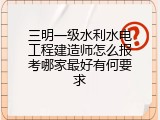 三明一级水利水电工程建造师怎么报考哪家最好有何要求
