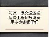 河源一级交通运输造价工程师报班费用多少钱哪里好