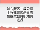 浦东新区二级公路工程建造师是否需要继续教育呢如何进行