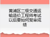 黄浦区二级交通运输造价工程师考试以后要如何复审成绩
