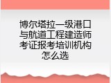 博尔塔拉一级港口与航道工程建造师考证报考培训机构怎么选