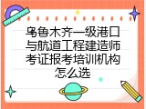 乌鲁木齐一级港口与航道工程建造师考证报考培训机构怎么选