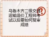 乌鲁木齐二级交通运输造价工程师考试以后要如何复审成绩