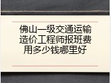 佛山一级交通运输造价工程师报班费用多少钱哪里好