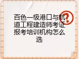 百色一级港口与航道工程建造师考证报考培训机构怎么选