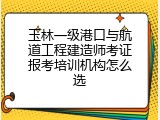 玉林一级港口与航道工程建造师考证报考培训机构怎么选