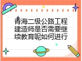 青海二级公路工程建造师是否需要继续教育呢如何进行