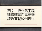 西宁二级公路工程建造师是否需要继续教育呢如何进行