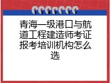 青海一级港口与航道工程建造师考证报考培训机构怎么选