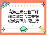 乌海二级公路工程建造师是否需要继续教育呢如何进行