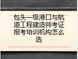 包头一级港口与航道工程建造师考证报考培训机构怎么选