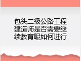 包头二级公路工程建造师是否需要继续教育呢如何进行