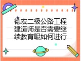 德宏二级公路工程建造师是否需要继续教育呢如何进行