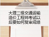 大理二级交通运输造价工程师考试以后要如何复审成绩