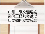 广州二级交通运输造价工程师考试以后要如何复审成绩