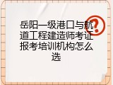 岳阳一级港口与航道工程建造师考证报考培训机构怎么选