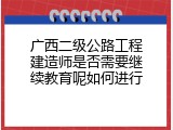 广西二级公路工程建造师是否需要继续教育呢如何进行