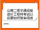 山南二级交通运输造价工程师考试以后要如何复审成绩