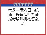 林芝一级港口与航道工程建造师考证报考培训机构怎么选