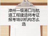 漳州一级港口与航道工程建造师考证报考培训机构怎么选