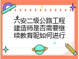 六安二级公路工程建造师是否需要继续教育呢如何进行