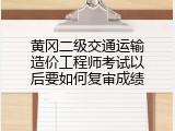 黄冈二级交通运输造价工程师考试以后要如何复审成绩