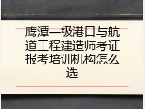 鹰潭一级港口与航道工程建造师考证报考培训机构怎么选