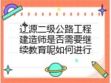 辽源二级公路工程建造师是否需要继续教育呢如何进行