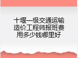 十堰一级交通运输造价工程师报班费用多少钱哪里好
