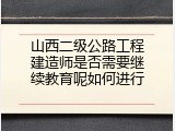 山西二级公路工程建造师是否需要继续教育呢如何进行