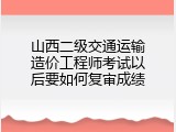 山西二级交通运输造价工程师考试以后要如何复审成绩