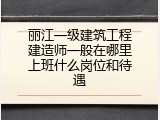 丽江一级建筑工程建造师一般在哪里上班什么岗位和待遇