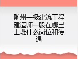 随州一级建筑工程建造师一般在哪里上班什么岗位和待遇